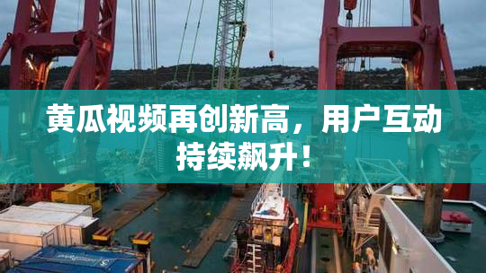 黄瓜视频再创新高，用户互动持续飙升！