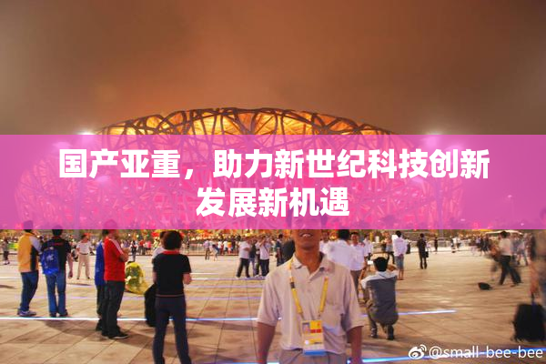 国产亚重，助力新世纪科技创新发展新机遇