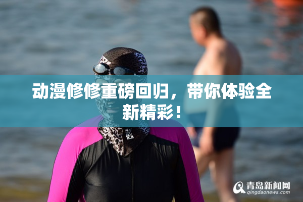 动漫修修重磅回归，带你体验全新精彩！