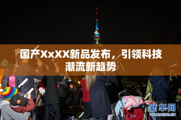 国产XxXX新品发布，引领科技潮流新趋势