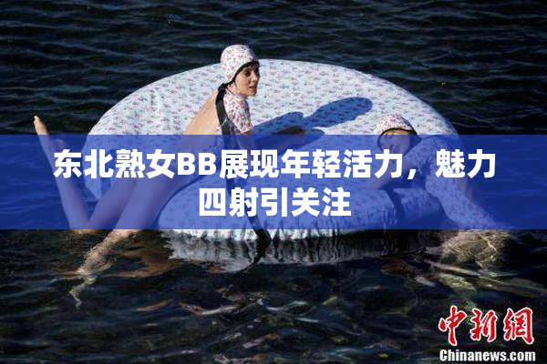东北熟女BB展现年轻活力，魅力四射引关注