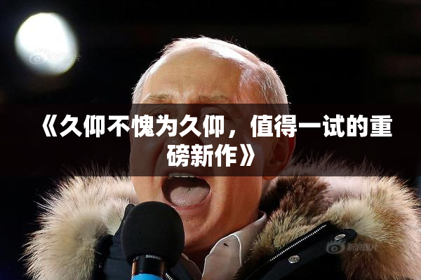 《久仰不愧为久仰，值得一试的重磅新作》