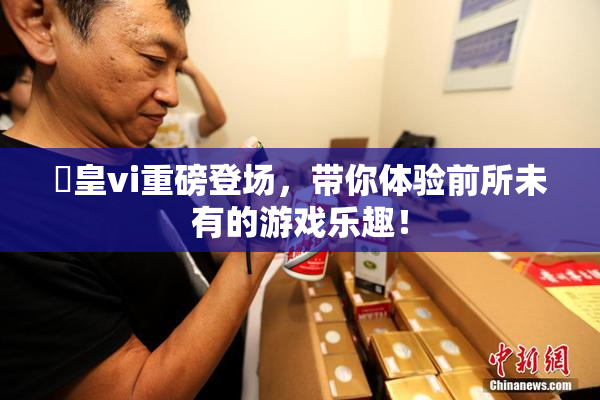 嘼皇vi重磅登场，带你体验前所未有的游戏乐趣！
