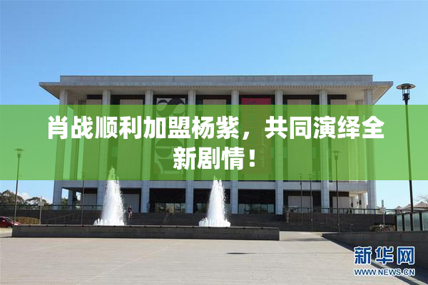 肖战顺利加盟杨紫，共同演绎全新剧情！