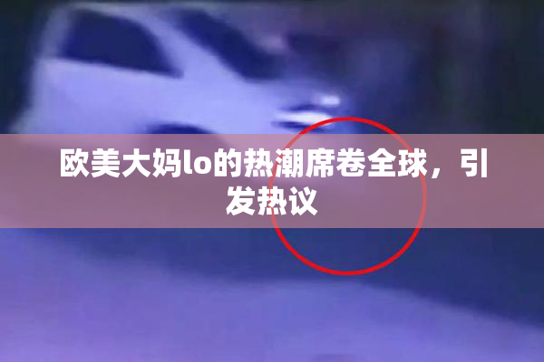 欧美大妈lo的热潮席卷全球，引发热议