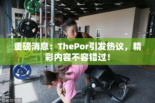 重磅消息：ThePor引发热议，精彩内容不容错过！