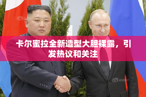 卡尔蜜拉全新造型大胆裸露，引发热议和关注