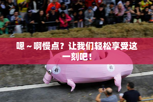 嗯～啊慢点？让我们轻松享受这一刻吧！