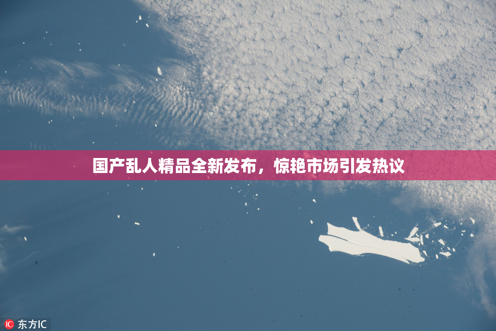国产乱人精品全新发布，惊艳市场引发热议