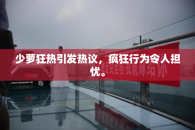 少萝狂热引发热议，疯狂行为令人担忧。