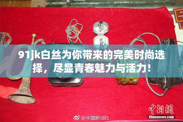 91jk白丝为你带来的完美时尚选择，尽显青春魅力与活力！