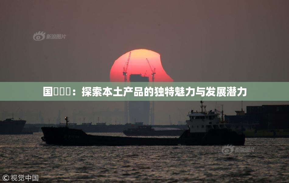 国產梱綁：探索本土产品的独特魅力与发展潜力
