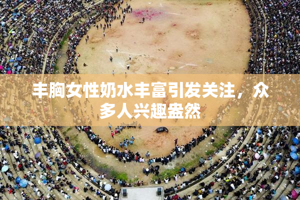 丰胸女性奶水丰富引发关注，众多人兴趣盎然