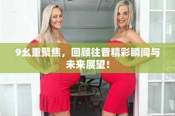 9幺重聚焦，回顾往昔精彩瞬间与未来展望！