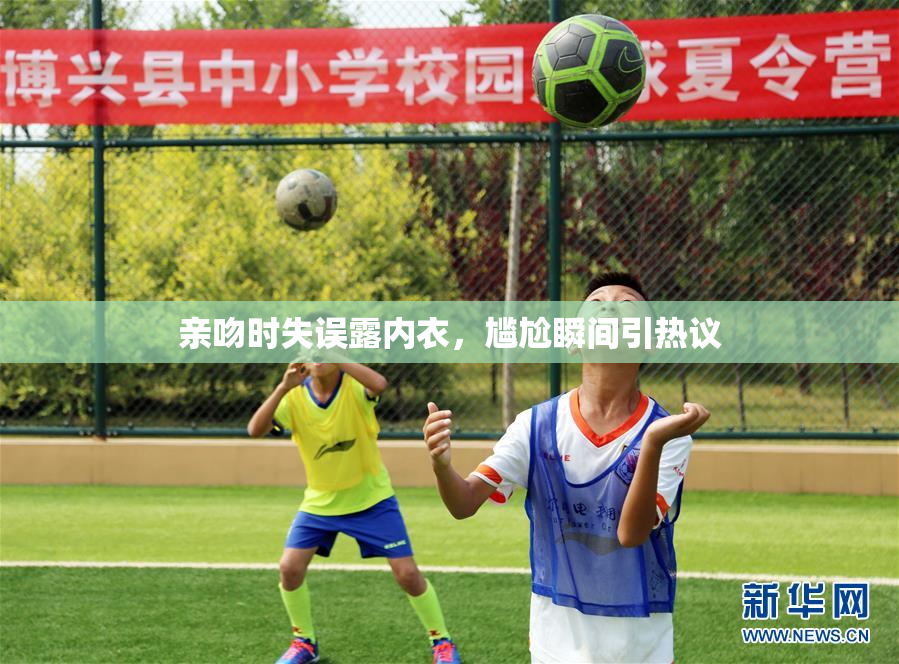亲吻时失误露内衣，尴尬瞬间引热议