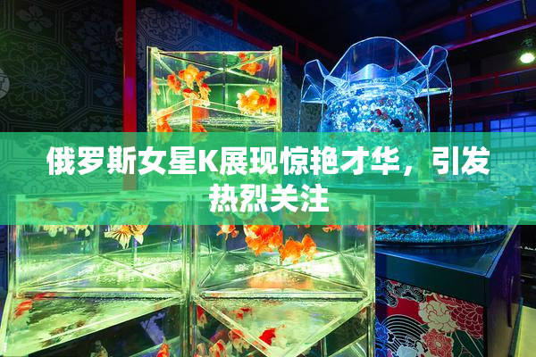 俄罗斯女星K展现惊艳才华，引发热烈关注