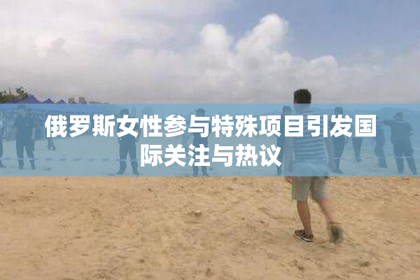 俄罗斯女性参与特殊项目引发国际关注与热议