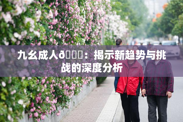九幺成人🔞：揭示新趋势与挑战的深度分析