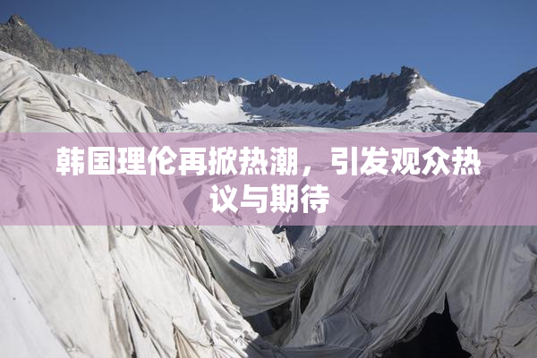 韩国理伦再掀热潮，引发观众热议与期待