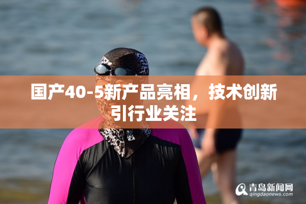 国产40-5新产品亮相，技术创新引行业关注