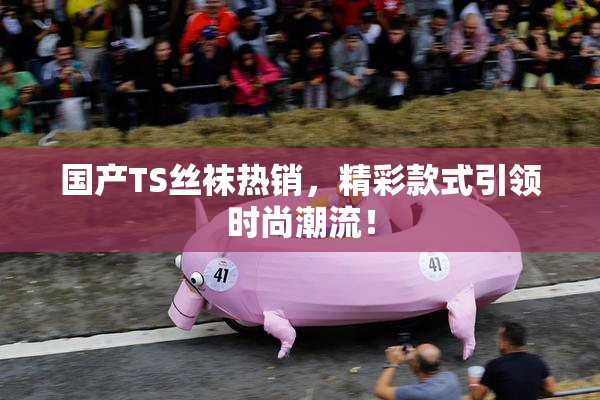 国产TS丝袜热销，精彩款式引领时尚潮流！