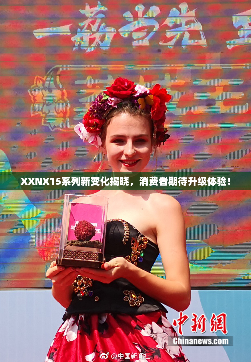 XXNX15系列新变化揭晓，消费者期待升级体验！