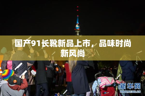 国产91长靴新品上市，品味时尚新风尚