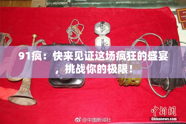 91疯：快来见证这场疯狂的盛宴，挑战你的极限！