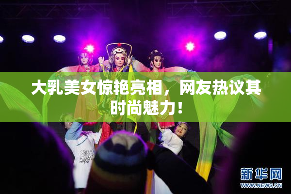 大乳美女惊艳亮相，网友热议其时尚魅力！