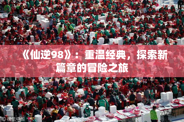 《仙逆98》：重温经典，探索新篇章的冒险之旅