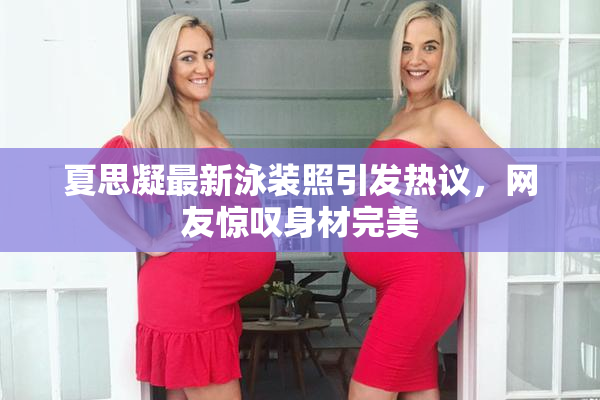 夏思凝最新泳装照引发热议，网友惊叹身材完美
