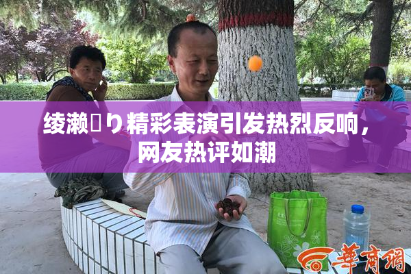 绫濑✿り精彩表演引发热烈反响，网友热评如潮