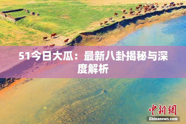51今日大瓜：最新八卦揭秘与深度解析