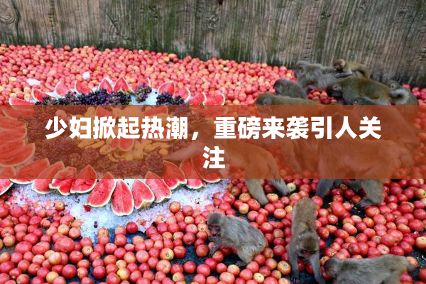 少妇掀起热潮，重磅来袭引人关注