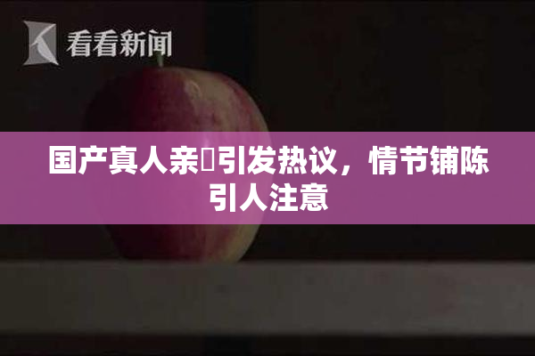 国产真人亲妺引发热议，情节铺陈引人注意
