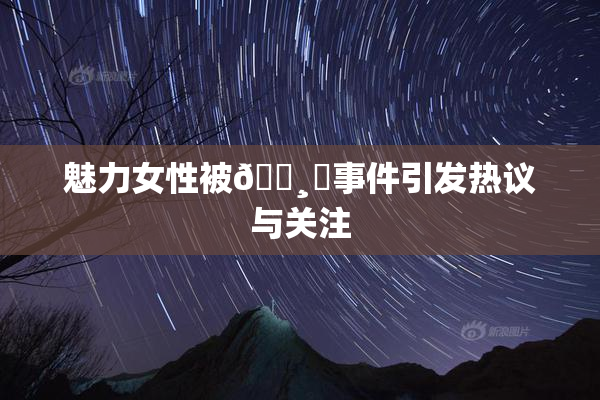 魅力女性被🌸‌事件引发热议与关注