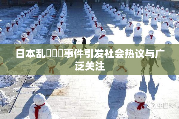 日本乱婬妺妺事件引发社会热议与广泛关注