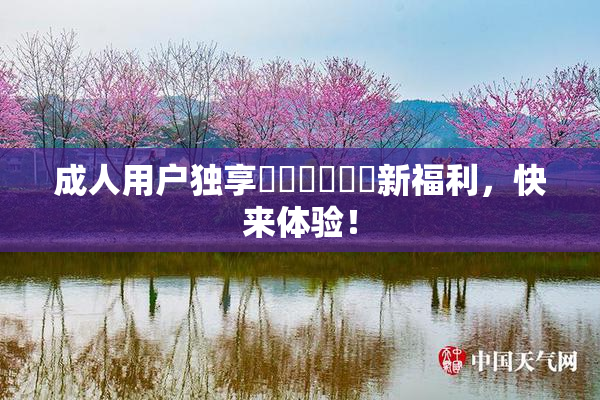 成人用户独享❌‌❌‌❌‌新福利，快来体验！