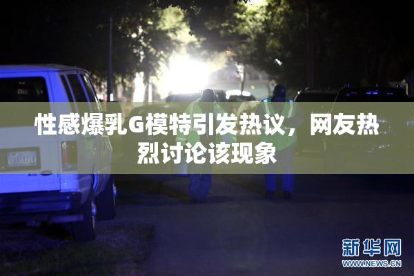 性感爆乳G模特引发热议，网友热烈讨论该现象