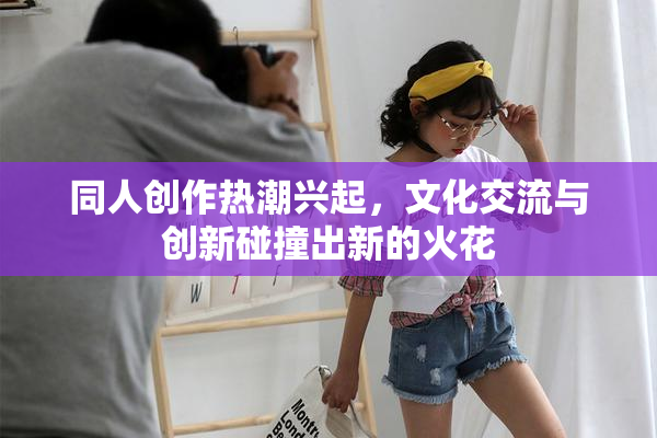 同人创作热潮兴起，文化交流与创新碰撞出新的火花