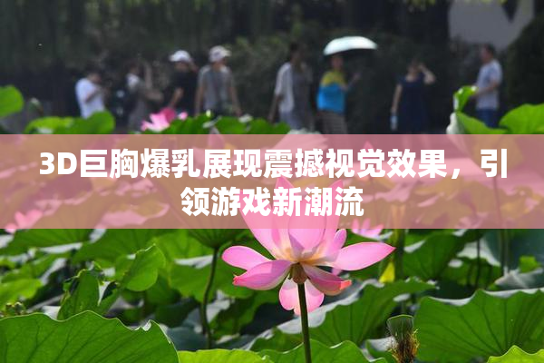 3D巨胸爆乳展现震撼视觉效果，引领游戏新潮流