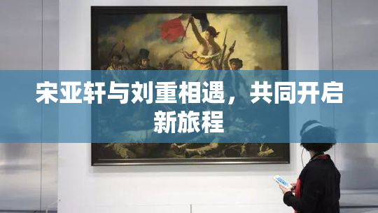 宋亚轩与刘重相遇，共同开启新旅程
