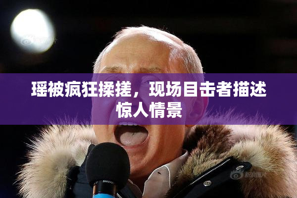 瑶被疯狂揉搓，现场目击者描述惊人情景