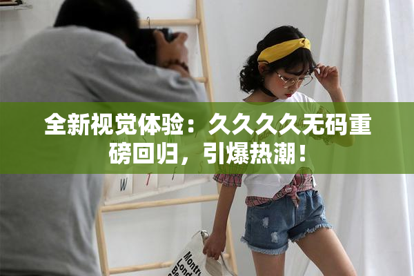 全新视觉体验：久久久久无码重磅回归，引爆热潮！