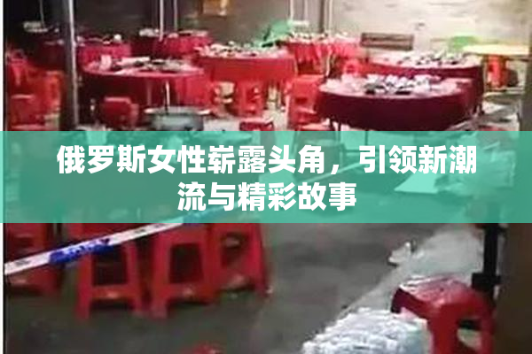 俄罗斯女性崭露头角，引领新潮流与精彩故事