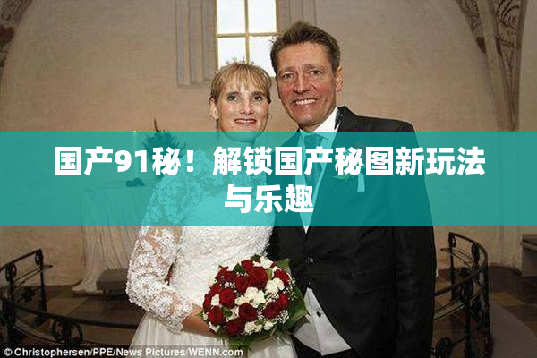 国产91秘！解锁国产秘图新玩法与乐趣