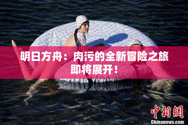 明日方舟：肉污的全新冒险之旅即将展开！