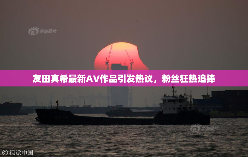 友田真希最新AV作品引发热议，粉丝狂热追捧