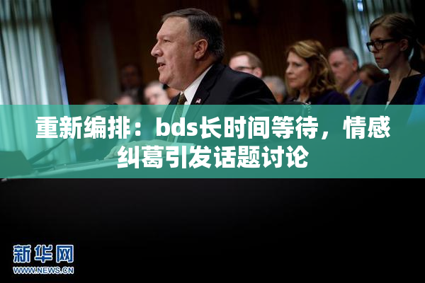 重新编排：bds长时间等待，情感纠葛引发话题讨论