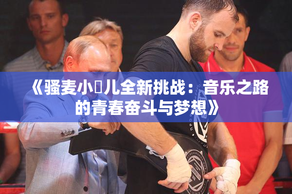 《骚麦小苮儿全新挑战：音乐之路的青春奋斗与梦想》